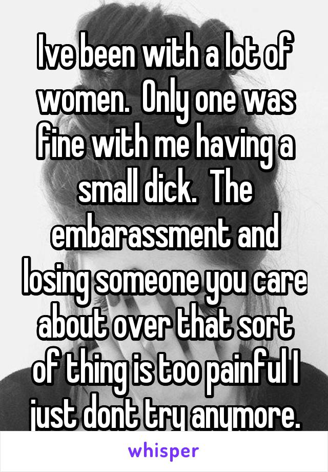 Ive been with a lot of women.  Only one was fine with me having a small dick.  The embarassment and losing someone you care about over that sort of thing is too painful I just dont try anymore.