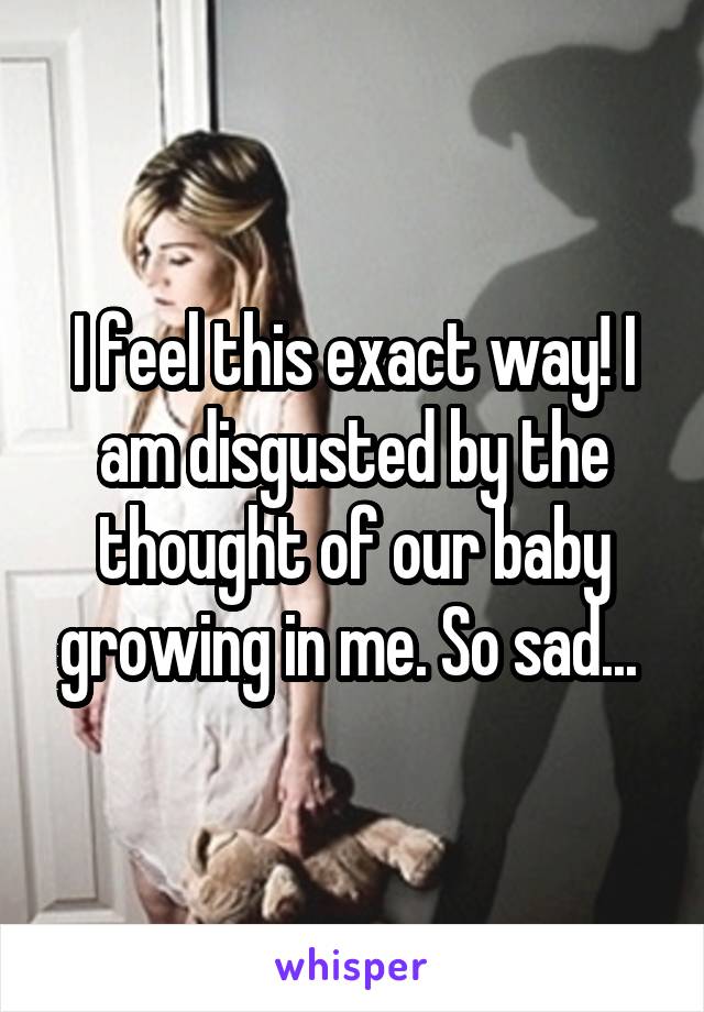 I feel this exact way! I am disgusted by the thought of our baby growing in me. So sad... 