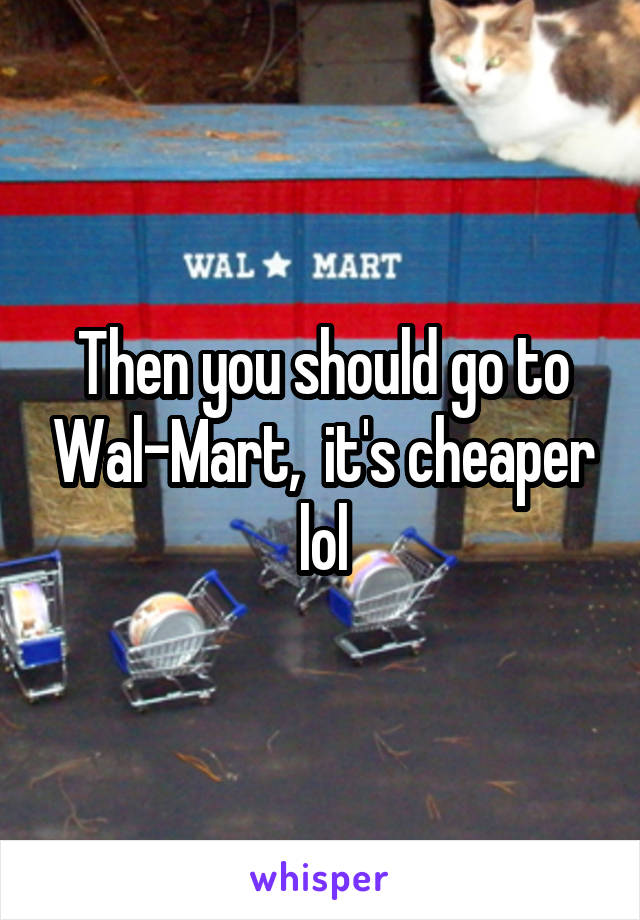 Then you should go to Wal-Mart,  it's cheaper lol