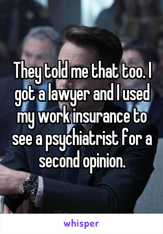 They told me that too. I got a lawyer and I used my work insurance to see a psychiatrist for a second opinion.