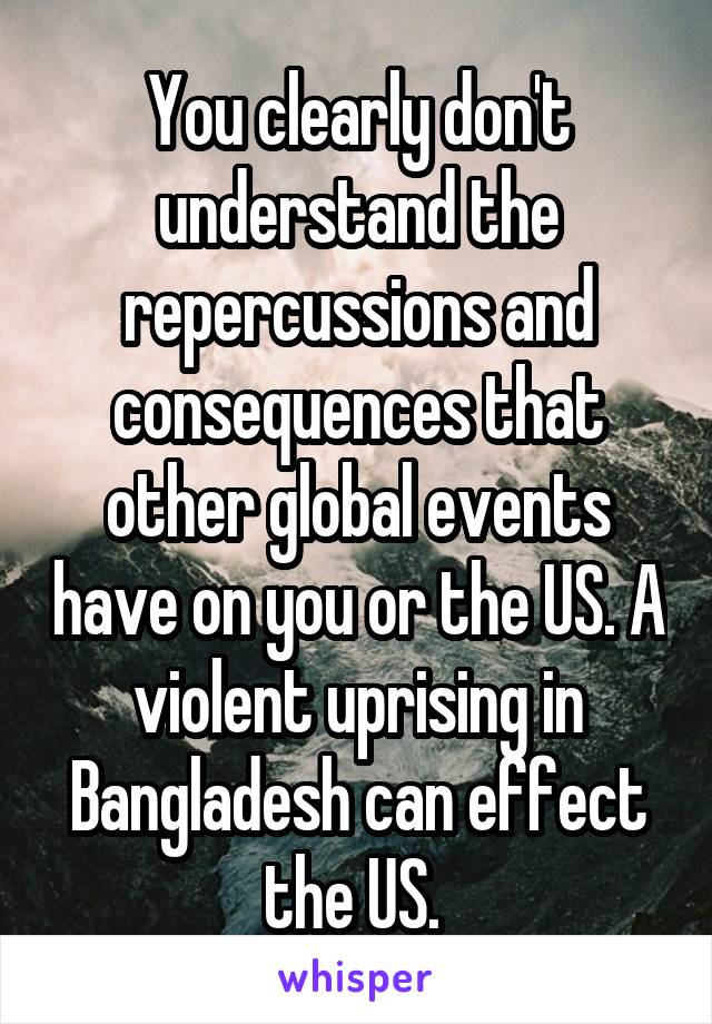 You clearly don't understand the repercussions and consequences that other global events have on you or the US. A violent uprising in Bangladesh can effect the US. 
