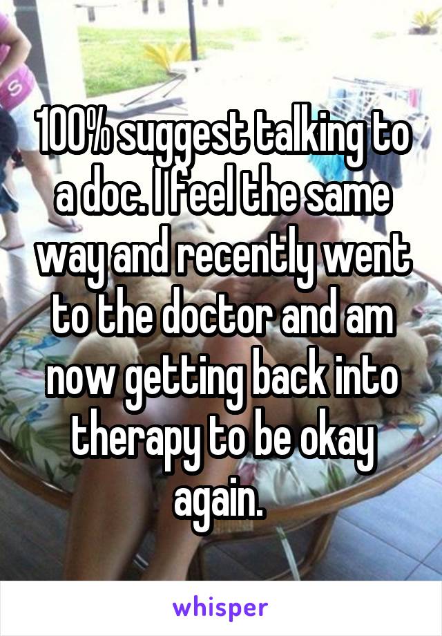 100% suggest talking to a doc. I feel the same way and recently went to the doctor and am now getting back into therapy to be okay again. 