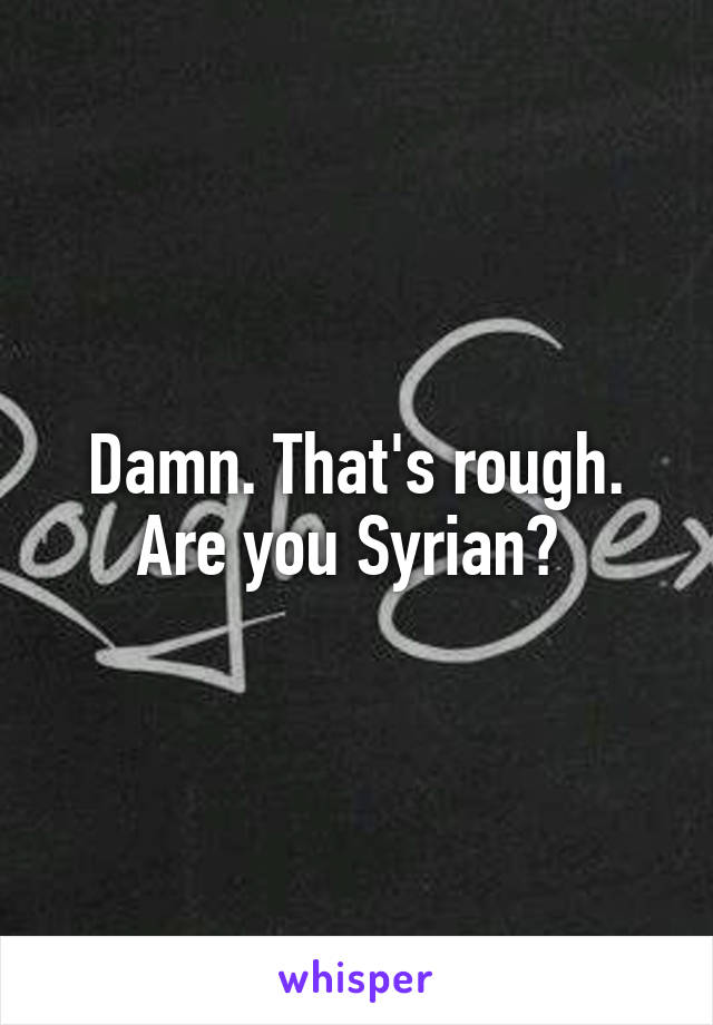 Damn. That's rough. Are you Syrian? 