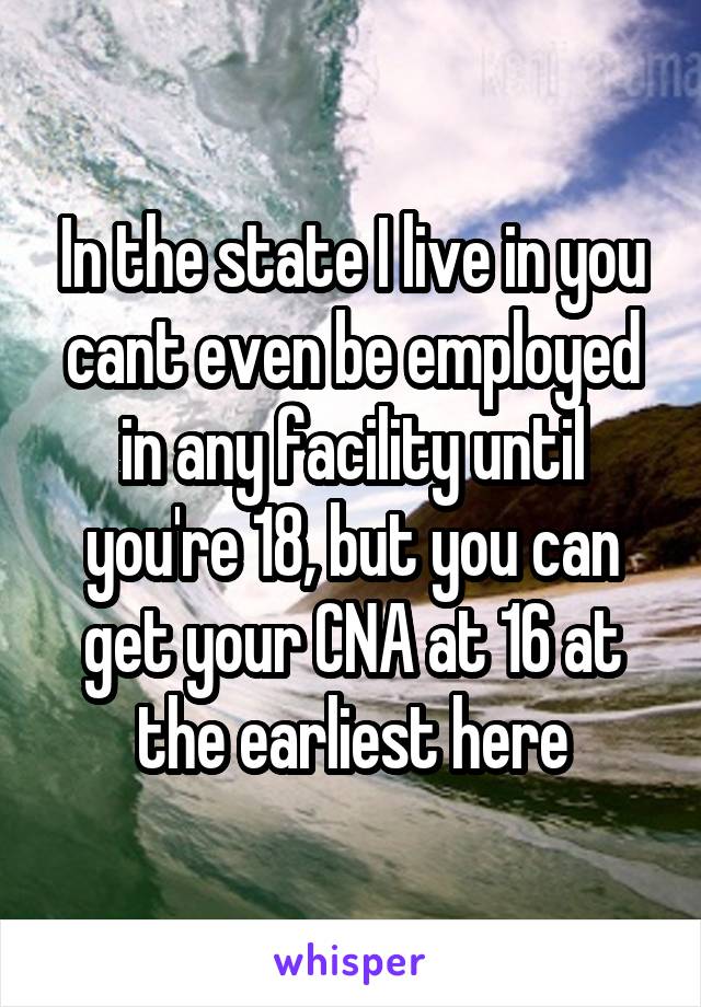 In the state I live in you cant even be employed in any facility until you're 18, but you can get your CNA at 16 at the earliest here