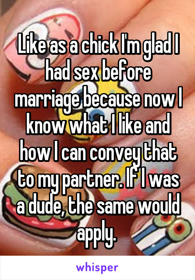 Like as a chick I'm glad I had sex before marriage because now I know what I like and how I can convey that to my partner. If I was a dude, the same would apply. 