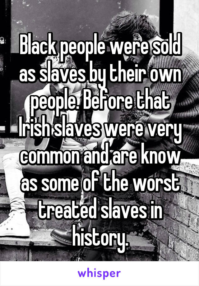 Black people were sold as slaves by their own people. Before that Irish slaves were very common and are know as some of the worst treated slaves in history.