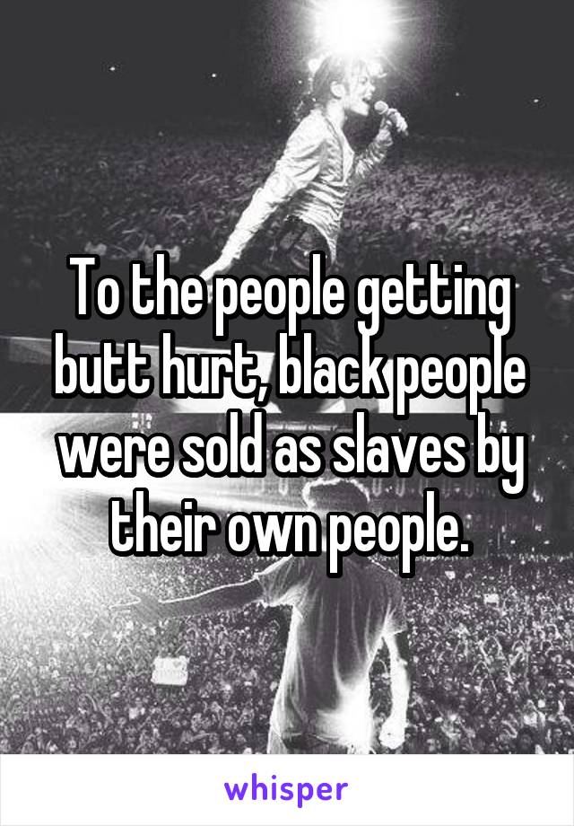 To the people getting butt hurt, black people were sold as slaves by their own people.