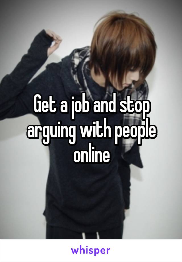 Get a job and stop arguing with people online