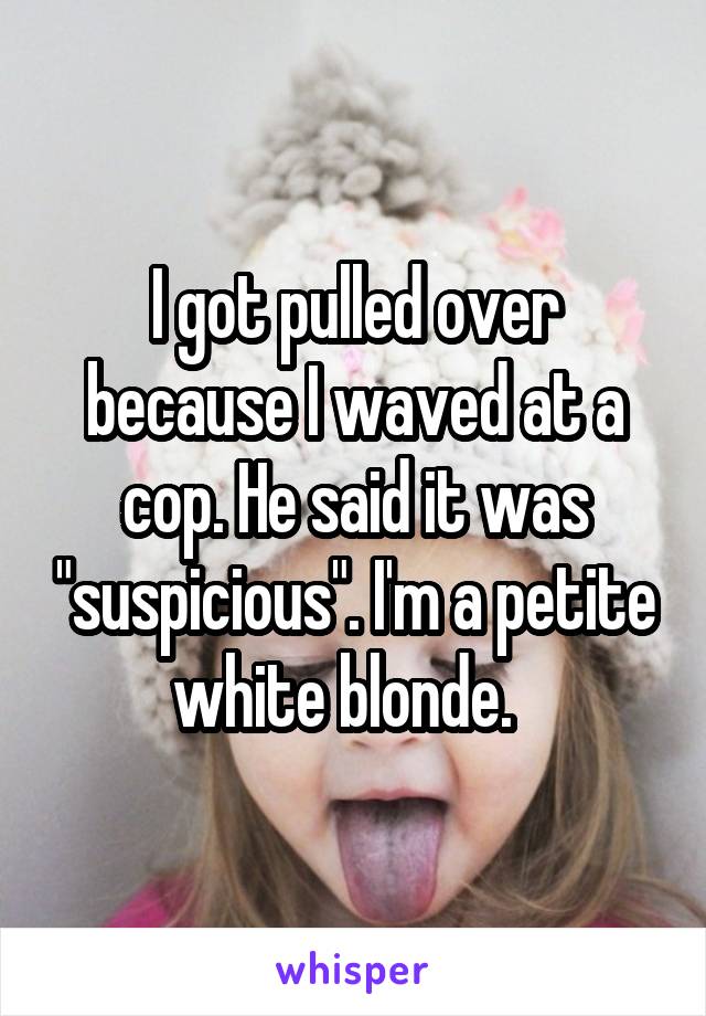 I got pulled over because I waved at a cop. He said it was "suspicious". I'm a petite white blonde.  
