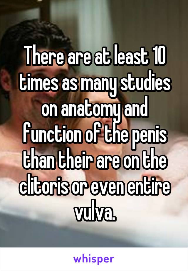 There are at least 10 times as many studies on anatomy and function of the penis than their are on the clitoris or even entire vulva.