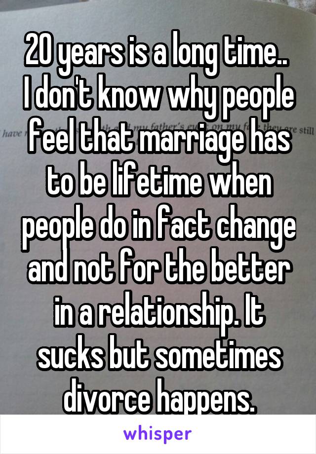 20 years is a long time..  I don't know why people feel that marriage has to be lifetime when people do in fact change and not for the better in a relationship. It sucks but sometimes divorce happens.