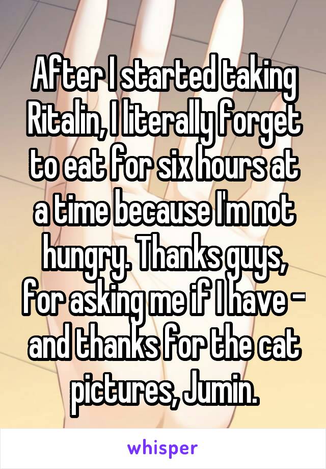 After I started taking Ritalin, I literally forget to eat for six hours at a time because I'm not hungry. Thanks guys, for asking me if I have - and thanks for the cat pictures, Jumin.