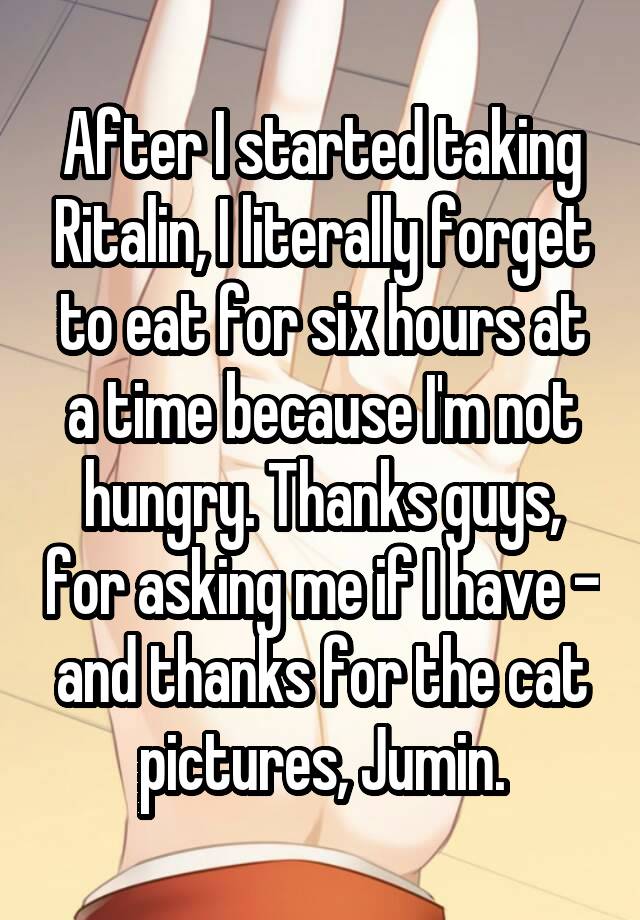 After I started taking Ritalin, I literally forget to eat for six hours at a time because I'm not hungry. Thanks guys, for asking me if I have - and thanks for the cat pictures, Jumin.