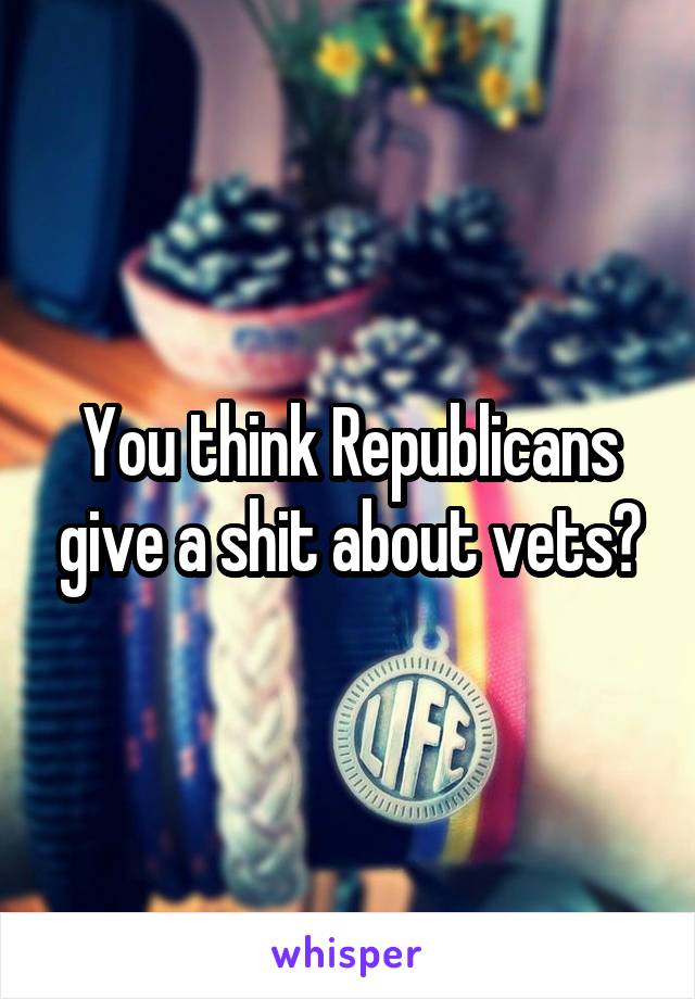 You think Republicans give a shit about vets?