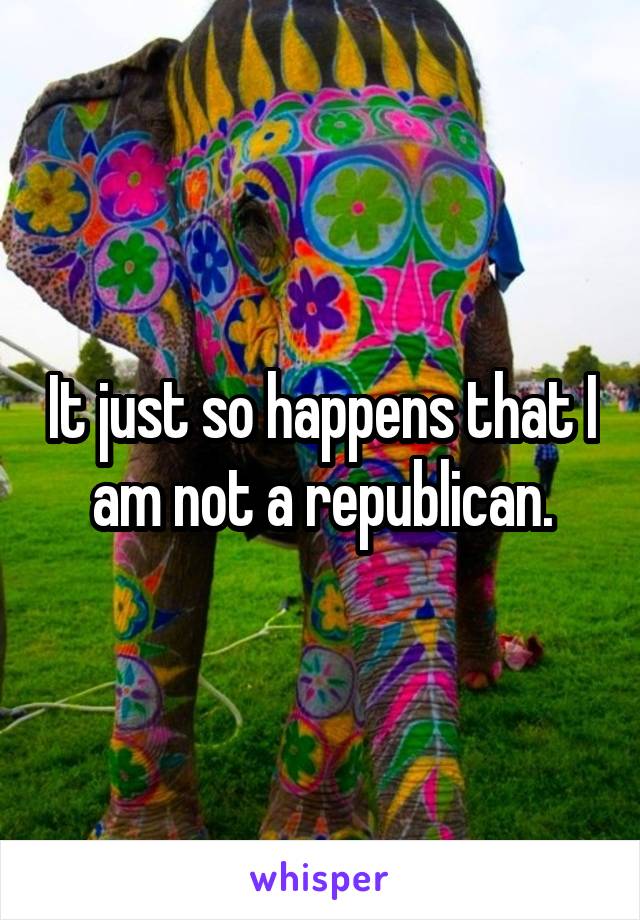 It just so happens that I am not a republican.