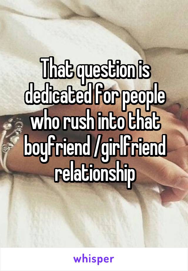 That question is dedicated for people who rush into that boyfriend /girlfriend relationship
