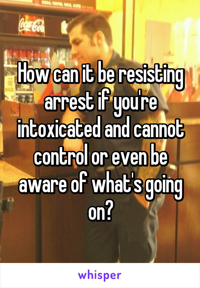 How can it be resisting arrest if you're intoxicated and cannot control or even be aware of what's going on?