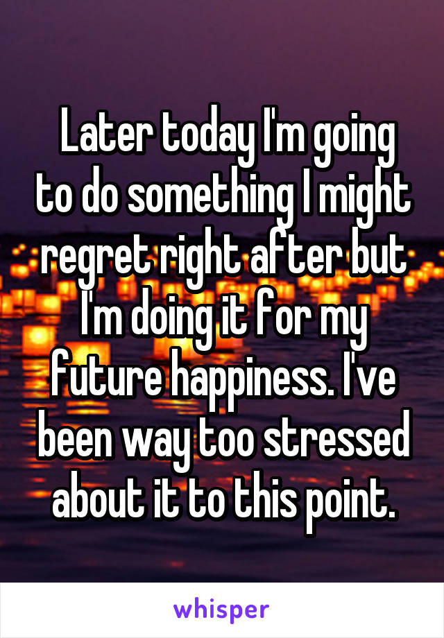  Later today I'm going to do something I might regret right after but I'm doing it for my future happiness. I've been way too stressed about it to this point.