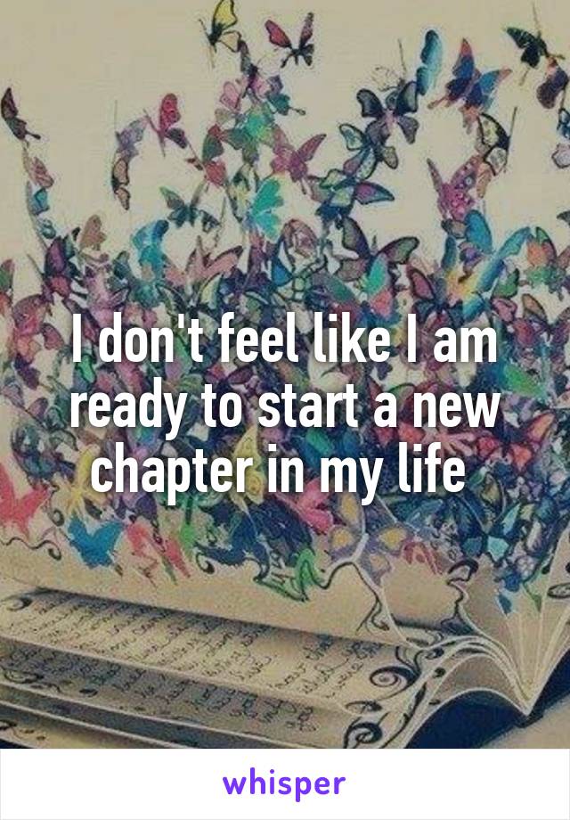 I don't feel like I am ready to start a new chapter in my life 