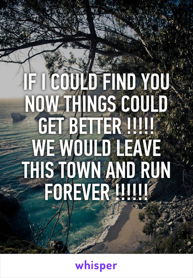 IF I COULD FIND YOU NOW THINGS COULD GET BETTER !!!!!
WE WOULD LEAVE THIS TOWN AND RUN FOREVER !!!!!!