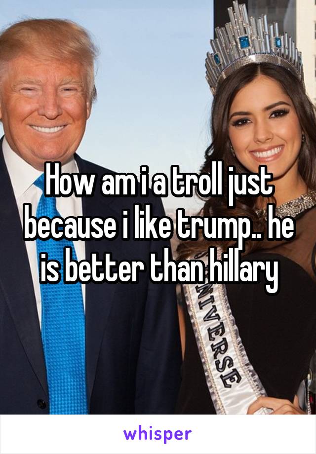 How am i a troll just because i like trump.. he is better than hillary
