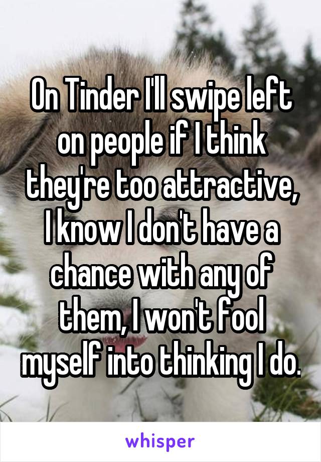 On Tinder I'll swipe left on people if I think they're too attractive, I know I don't have a chance with any of them, I won't fool myself into thinking I do.