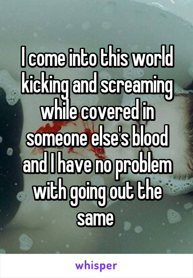I come into this world kicking and screaming while covered in someone else's blood and I have no problem with going out the same 