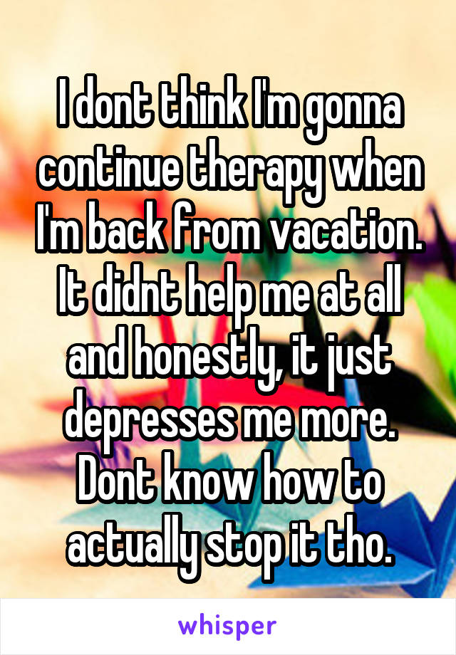 I dont think I'm gonna continue therapy when I'm back from vacation. It didnt help me at all and honestly, it just depresses me more. Dont know how to actually stop it tho.