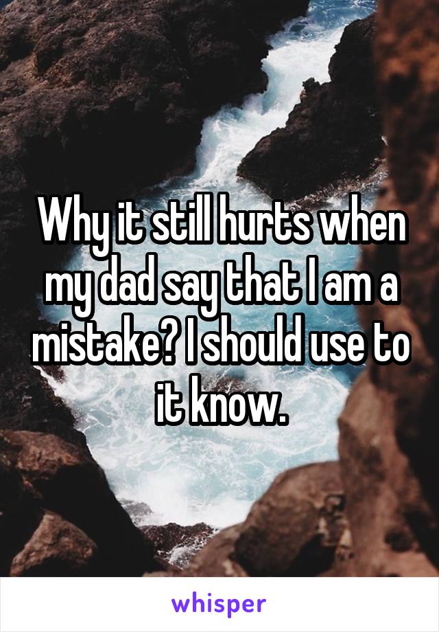 Why it still hurts when my dad say that I am a mistake? I should use to it know.