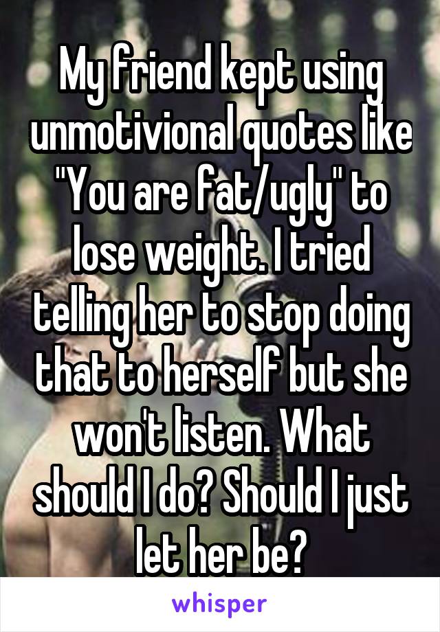 My friend kept using unmotivional quotes like "You are fat/ugly" to lose weight. I tried telling her to stop doing that to herself but she won't listen. What should I do? Should I just let her be?