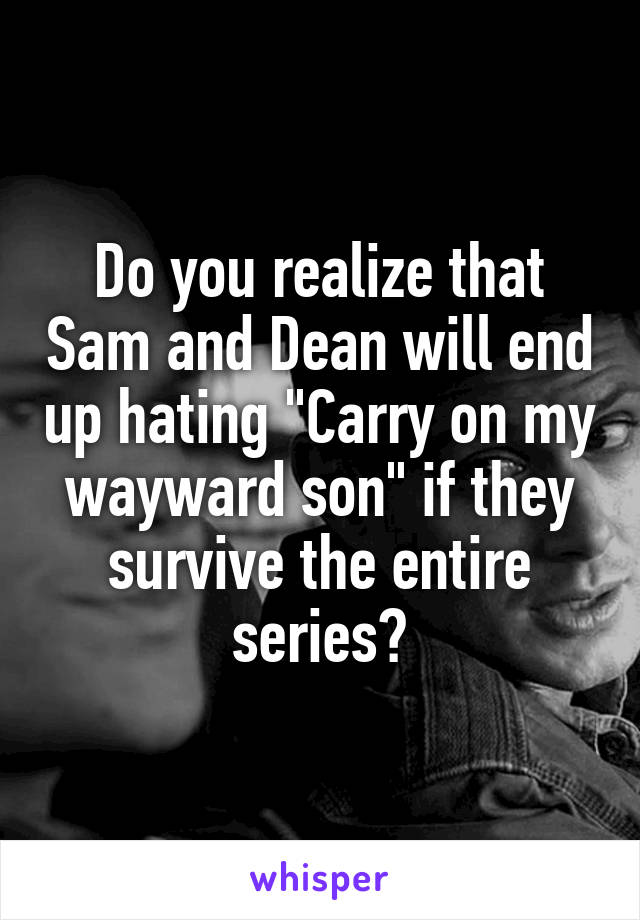 Do you realize that Sam and Dean will end up hating "Carry on my wayward son" if they survive the entire series?