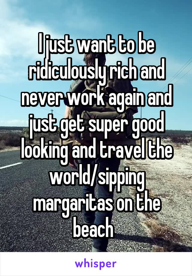 I just want to be ridiculously rich and never work again and just get super good looking and travel the world/sipping margaritas on the beach  