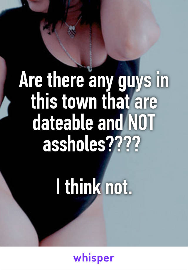 Are there any guys in this town that are dateable and NOT assholes???? 

I think not.