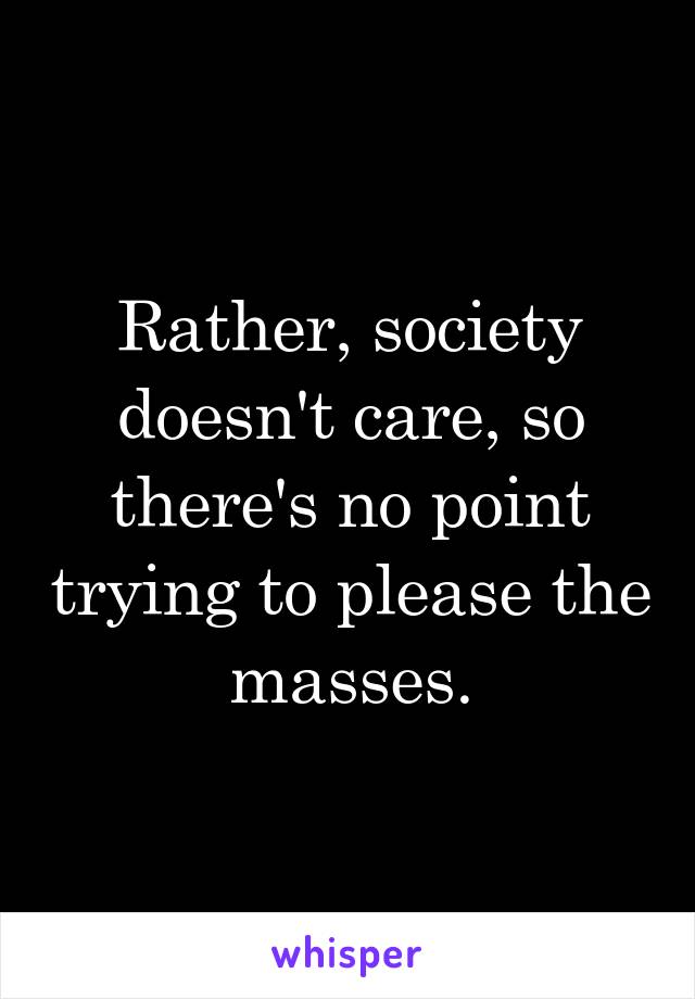 Rather, society doesn't care, so there's no point trying to please the masses.