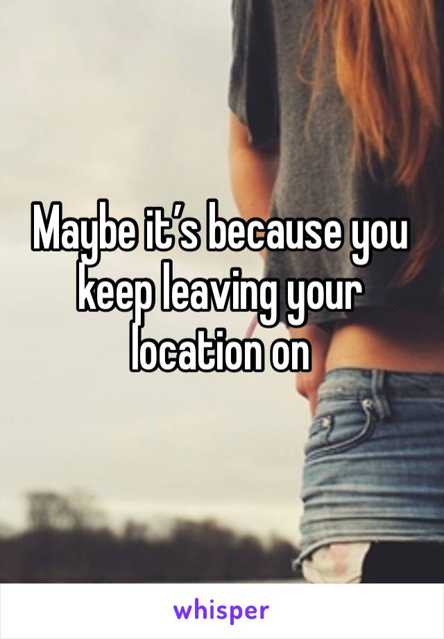 Maybe it’s because you keep leaving your location on 