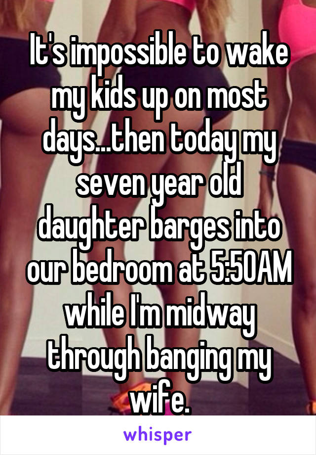 It's impossible to wake my kids up on most days...then today my seven year old daughter barges into our bedroom at 5:50AM while I'm midway through banging my wife.