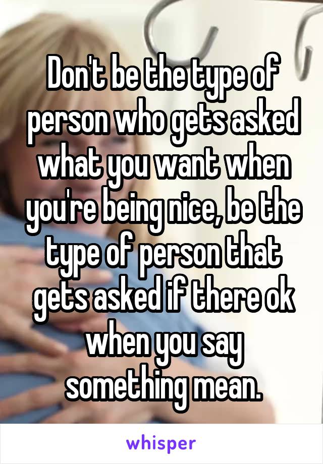 Don't be the type of person who gets asked what you want when you're being nice, be the type of person that gets asked if there ok when you say something mean.