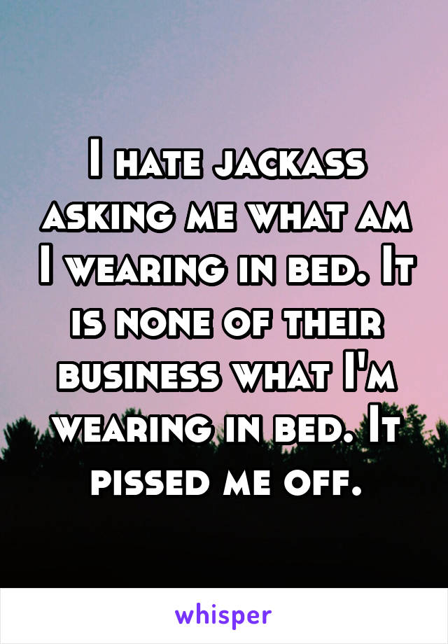 I hate jackass asking me what am I wearing in bed. It is none of their business what I'm wearing in bed. It pissed me off.