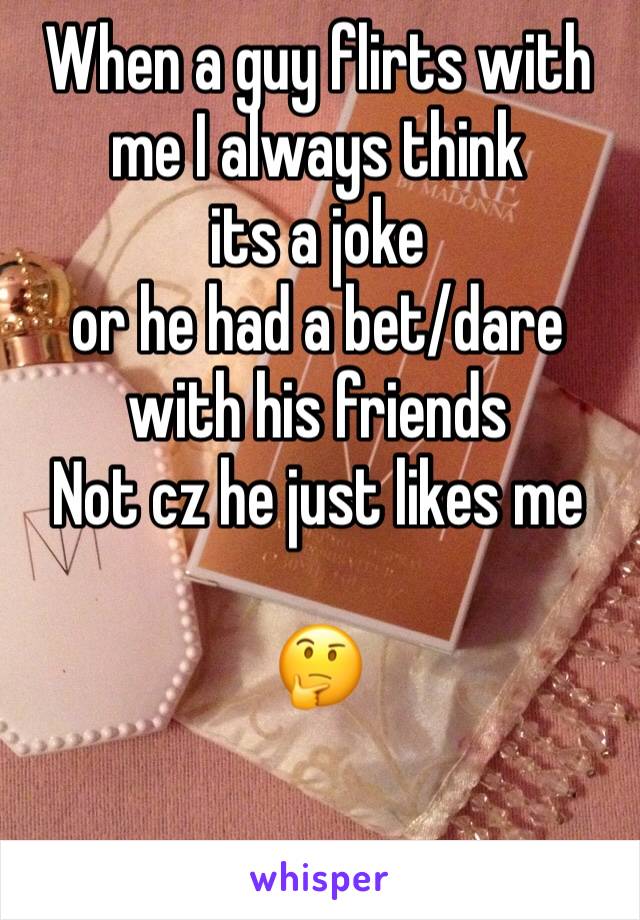 When a guy flirts with me I always think 
its a joke 
or he had a bet/dare with his friends 
Not cz he just likes me

🤔