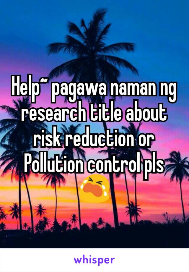 Help~ pagawa naman ng research title about risk reduction or Pollution control pls 😭