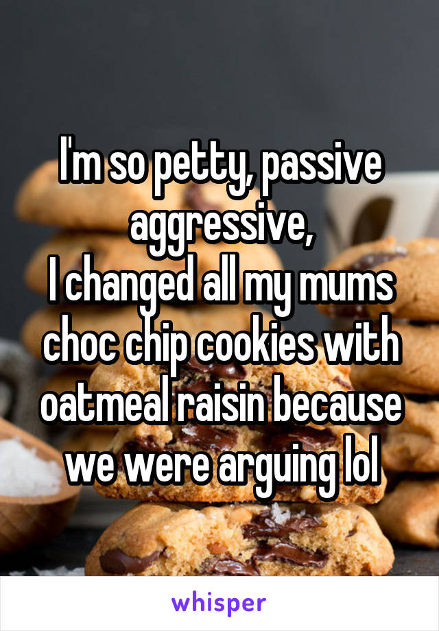 I'm so petty, passive aggressive,
I changed all my mums choc chip cookies with oatmeal raisin because we were arguing lol
