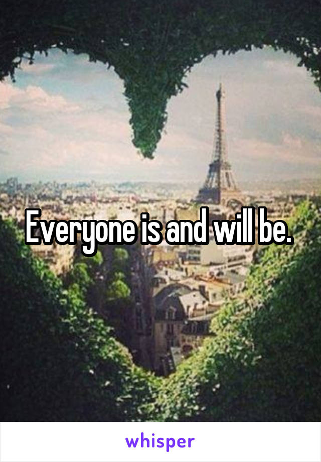 Everyone is and will be. 