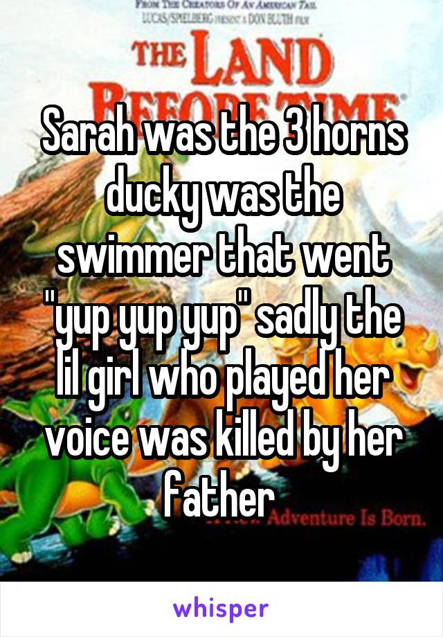 Sarah was the 3 horns ducky was the swimmer that went "yup yup yup" sadly the lil girl who played her voice was killed by her father 