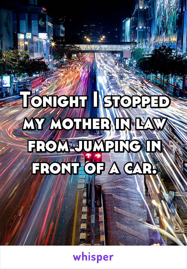 Tonight I stopped my mother in law from jumping in front of a car.