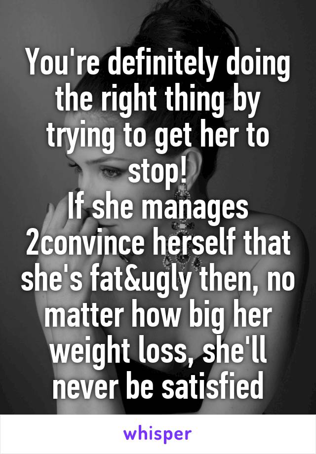 You're definitely doing the right thing by trying to get her to stop!
If she manages 2convince herself that she's fat&ugly then, no matter how big her weight loss, she'll never be satisfied