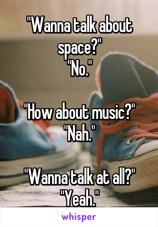 "Wanna talk about space?"
"No."

"How about music?"
"Nah."

"Wanna talk at all?"
"Yeah."