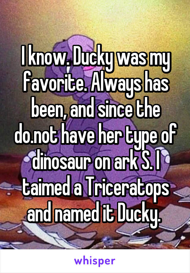 I know. Ducky was my favorite. Always has been, and since the do.not have her type of dinosaur on ark S. I taimed a Triceratops and named it Ducky. 