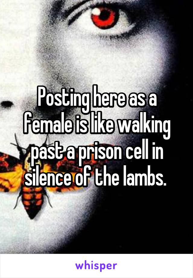 Posting here as a female is like walking past a prison cell in silence of the lambs. 