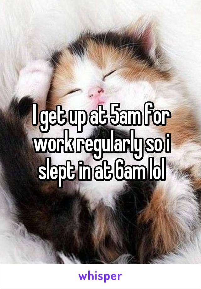 I get up at 5am for work regularly so i slept in at 6am lol