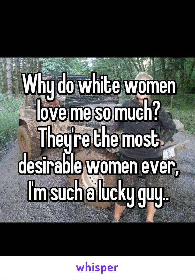 Why do white women love me so much? They're the most desirable women ever, I'm such a lucky guy..